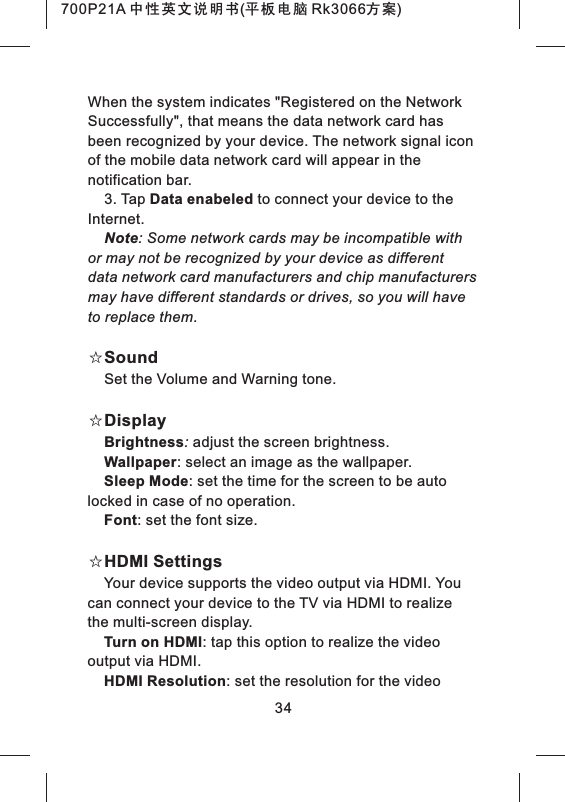 34When the system indicates "Registered on the Network Successfully", that means the data network card has been recognized by your device. The network signal icon of the mobile data network card will appear in the notification bar.3. Tap Data enabeled to connect your device to the Internet.Note: Some network cards may be incompatible with or may not be recognized by your device as different data network card manufacturers and chip manufacturers may have different standards or drives, so you will have to replace them.☆SoundSet the Volume and Warning tone.☆DisplayBrightness: adjust the screen brightness.Wallpaper: select an image as the wallpaper.Sleep Mode: set the time for the screen to be auto locked in case of no operation.Font: set the font size.☆HDMI SettingsYour device supports the video output via HDMI. You can connect your device to the TV via HDMI to realize the multi-screen display.Turn on HDMI: tap this option to realize the video output via HDMI.HDMI Resolution: set the resolution for the video 700P21A 中性英文说明书(平板电脑 Rk3066方案) 