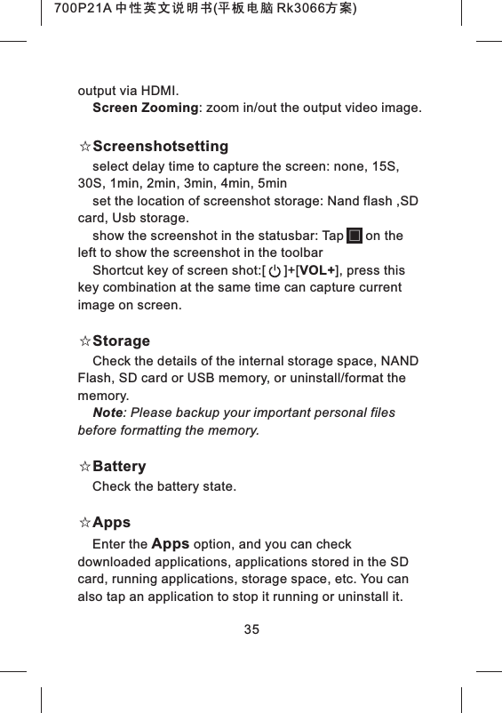 35output via HDMI.Screen Zooming: zoom in/out the output video image.☆Screenshotsettingselect delay time to capture the screen: none, 15S, 30S, 1min, 2min, 3min, 4min, 5minset the location of screenshot storage: Nand flash ,SD card, Usb storage.show the screenshot in the statusbar: Tap      on the left to show the screenshot in the toolbarShortcut key of screen shot:[     ]+[VOL+], press this key combination at the same time can capture current image on screen.☆StorageCheck the details of the internal storage space, NAND Flash, SD card or USB memory, or uninstall/format the memory.Note: Please backup your important personal files before formatting the memory.☆BatteryCheck the battery state.☆AppsEnter the Apps option, and you can check downloaded applications, applications stored in the SD card, running applications, storage space, etc. You can also tap an application to stop it running or uninstall it.700P21A 中性英文说明书(平板电脑 Rk3066方案) 