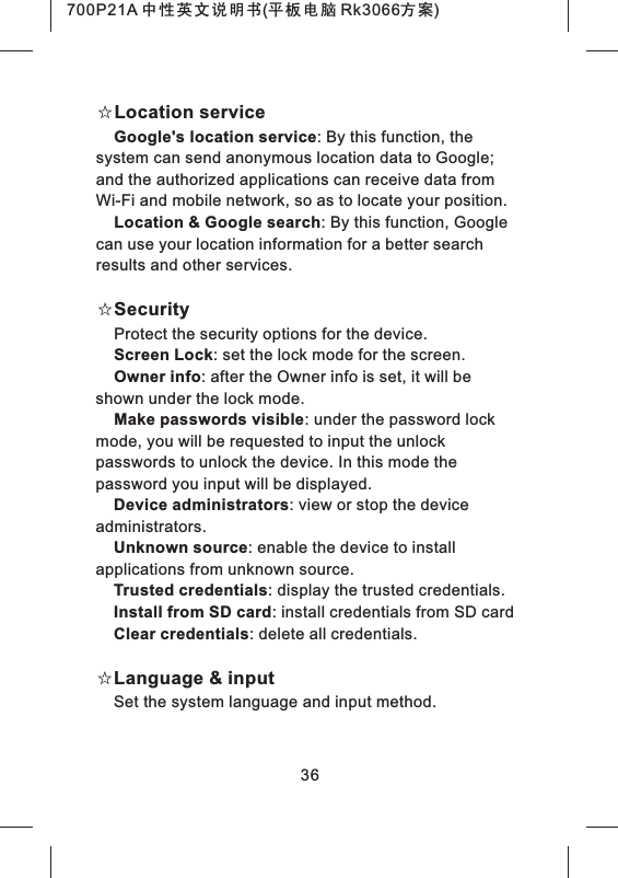 36☆Location serviceGoogle's location service: By this function, the system can send anonymous location data to Google; and the authorized applications can receive data from Wi-Fi and mobile network, so as to locate your position.Location &amp; Google search: By this function, Google can use your location information for a better search results and other services.☆SecurityProtect the security options for the device.Screen Lock: set the lock mode for the screen.Owner info: after the Owner info is set, it will be shown under the lock mode.Make passwords visible: under the password lock mode, you will be requested to input the unlock passwords to unlock the device. In this mode the password you input will be displayed.Device administrators: view or stop the device administrators.Unknown source: enable the device to install applications from unknown source.Trusted credentials: display the trusted credentials.Install from SD card: install credentials from SD cardClear credentials: delete all credentials.☆Language &amp; inputSet the system language and input method.700P21A 中性英文说明书(平板电脑 Rk3066方案) 