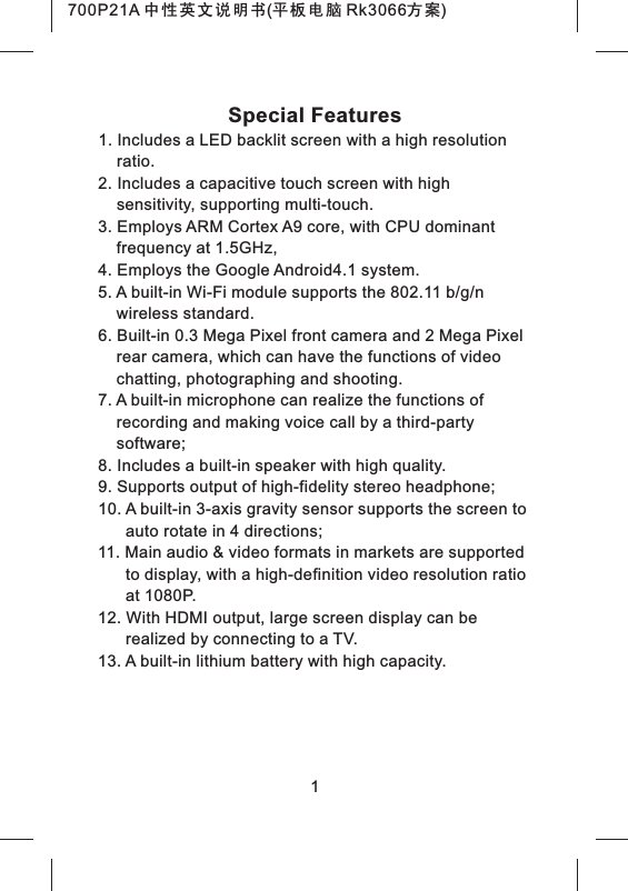 Special Features1. Includes a LED backlit screen with a high resolution ratio.2. Includes a capacitive touch screen with high sensitivity, supporting multi-touch.3. Employs ARM Cortex A9 core, with CPU dominant frequency at 1.5GHz,4. Employs the Google Android4.1 system.5. A built-in Wi-Fi module supports the 802.11 b/g/n wireless standard.6. Built-in 0.3 Mega Pixel front camera and 2 Mega Pixel  rear camera, which can have the functions of video chatting, photographing and shooting.7. A built-in microphone can realize the functions of recording and making voice call by a third-party software;8. Includes a built-in speaker with high quality.9. Supports output of high-fidelity stereo headphone;10. A built-in 3-axis gravity sensor supports the screen to auto rotate in 4 directions;11. Main audio &amp; video formats in markets are supported to display, with a high-definition video resolution ratio at 1080P.12. With HDMI output, large screen display can be realized by connecting to a TV.13. A built-in lithium battery with high capacity.1700P21A 中性英文说明书(平板电脑 Rk3066方案) 
