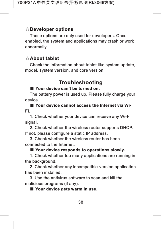 38☆Developer optionsThese options are only used for developers. Once enabled, the system and applications may crash or work abnormally.☆About tabletCheck the information about tablet like system update, model, system version, and core version.Troubleshooting■ Your device can't be turned on.The battery power is used up. Please fully charge your device.■ Your device cannot access the Internet via Wi-Fi.1. Check whether your device can receive any Wi-Fi signal.2. Check whether the wireless router supports DHCP. If not, please configure a static IP address.3. Check whether the wireless router has been connected to the Internet.■ Your device responds to operations slowly.1. Check whether too many applications are running in the background.2. Check whether any incompatible-version application has been installed.3. Use the antivirus software to scan and kill the malicious programs (if any).■ Your device gets warm in use.700P21A 中性英文说明书(平板电脑 Rk3066方案) 