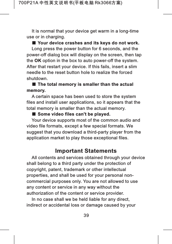 39It is normal that your device get warm in a long-time use or in charging.■ Your device crashes and its keys do not work.Long press the power button for 6 seconds, and the power-off dialog box will display on the screen, then tap the OK option in the box to auto power-off the system. After that restart your device. If this fails, insert a slim needle to the reset button hole to realize the forced shutdown.■ The total memory is smaller than the actual memory.A certain space has been used to store the system files and install user applications, so it appears that the total memory is smaller than the actual memory.■ Some video files can't be played.Your device supports most of the common audio and video file formats, except a few special formats. We suggest that you download a third-party player from the application market to play those exceptional files.Important StatementsAll contents and services obtained through your device shall belong to a third party under the protection of copyright, patent, trademark or other intellectual properties, and shall be used for your personal non-commercial purposes only. You are not allowed to use any content or service in any way without the authorization of the content or service provider.In no case shall we be held liable for any direct, indirect or accidental loss or damage caused by your 700P21A 中性英文说明书(平板电脑 Rk3066方案) 