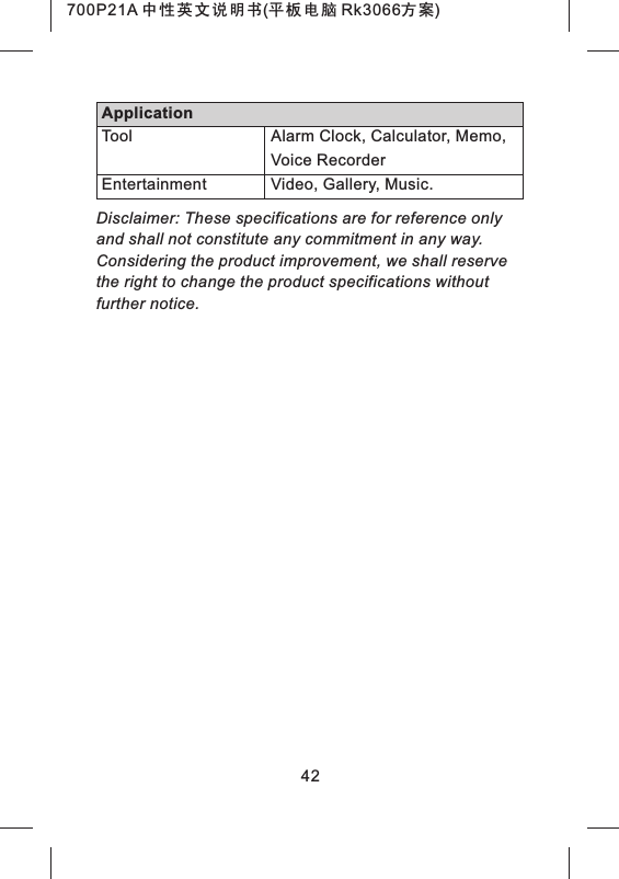 Disclaimer: These specifications are for reference only and shall not constitute any commitment in any way. Considering the product improvement, we shall reserve the right to change the product specifications without further notice.42Alarm Clock, Calculator, Memo, Voice RecorderVideo, Gallery, Music.ToolEntertainmentApplication700P21A 中性英文说明书(平板电脑 Rk3066方案) 