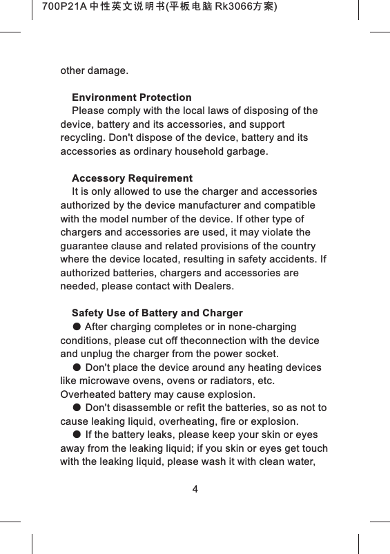 other damage.Environment ProtectionPlease comply with the local laws of disposing of the device, battery and its accessories, and support recycling. Don't dispose of the device, battery and its accessories as ordinary household garbage.Accessory RequirementIt is only allowed to use the charger and accessories authorized by the device manufacturer and compatible with the model number of the device. If other type of chargers and accessories are used, it may violate the guarantee clause and related provisions of the country where the device located, resulting in safety accidents. If authorized batteries, chargers and accessories are needed, please contact with Dealers.Safety Use of Battery and Charger● After charging completes or in none-charging conditions, please cut off theconnection with the device and unplug the charger from the power socket.● Don't place the device around any heating devices like microwave ovens, ovens or radiators, etc. Overheated battery may cause explosion.● Don't disassemble or refit the batteries, so as not to cause leaking liquid, overheating, fire or explosion.● If the battery leaks, please keep your skin or eyes away from the leaking liquid; if you skin or eyes get touch with the leaking liquid, please wash it with clean water, 4700P21A 中性英文说明书(平板电脑 Rk3066方案) 