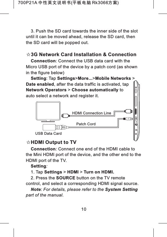 3. Push the SD card towards the inner side of the slot until it can be moved ahead, release the SD card, then the SD card will be popped out.☆3G Network Card Installation & ConnectionConnection: Connect the USB data card with the Micro USB port of the device by a patch cord (as shown in the figure below)Setting: Tap Settings>More...>Mobile Networks > Date enabled, after the data traffic is activated, tap Network Operators > Choose automatically to auto select a network and register it.☆HDMI Output to TVConnection: Connect one end of the HDMI cable to the Mini HDMI port of the device, and the other end to the HDMI port of the TV.Setting:1. Tap Settings > HDMI > Turn on HDMI.2. Press the SOURCE button on the TV remote control, and select a corresponding HDMI signal source.Note: For details, please refer to the System Setting part of the manual.10Patch CordUSB Data CardHDMI Connection Line700P21A 中性英文说明书(平板电脑 Rk3066方案)
