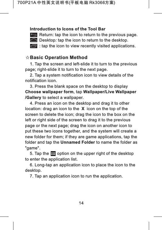 Introduction to Icons of the Tool Bar Return: tap the icon to return to the previous page. Desktop: tap the icon to return to the desktop. : tap the icon to view recently visited applications.☆Basic Operation Method1. Tap the screen and left-slide it to turn to the previous page; right-slide it to turn to the next page.2. Tap a system notification icon to view details of the notification icon.3. Press the blank space on the desktop to display Choose wallpaper form, tap Wallpaper/Live Wallpaper /Gallery to select a wallpaper.4. Press an icon on the desktop and drag it to other location: drag an icon to the X icon on the top of the screen to delete the icon; drag the icon to the box on theleft or right side of the screen to drag it to the previous page or the next page; drag the icon on another icon to put these two icons together, and the system will create a new folder for them; if they are game applications, tap the folder and tap the Unnamed Folder to name the folder as "game".5. Tap the option on the upper right of the desktop to enter the application list.6. Long-tap an application icon to place the icon to the desktop.7. Tap an application icon to run the application.14700P21A 中性英文说明书(平板电脑 Rk3066方案)