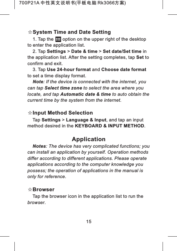 ☆System Time and Date Setting1. Tap the option on the upper right of the desktop to enter the application list.2. Tap Settings > Date & time > Set date/Set time in the application list. After the setting completes, tap Set to confirm and exit.3. Tap Use 24-hour format and Choose date format to set a time display format.Note: If the device is connected with the internet, you can tap Select time zone to select the area where you locate, and tap Automatic date & time to auto obtain the current time by the system from the internet.☆Input Method SelectionTap Settings > Language & Input, and tap an input method desired in the KEYBOARD & INPUT METHOD.ApplicationNotes: The device has very complicated functions; you can install an application by yourself. Operation methods differ according to different applications. Please operate applications according to the computer knowledge you possess; the operation of applications in the manual is only for reference.☆BrowserTap the browser icon in the application list to run the browser.15700P21A 中性英文说明书(平板电脑 Rk3066方案)