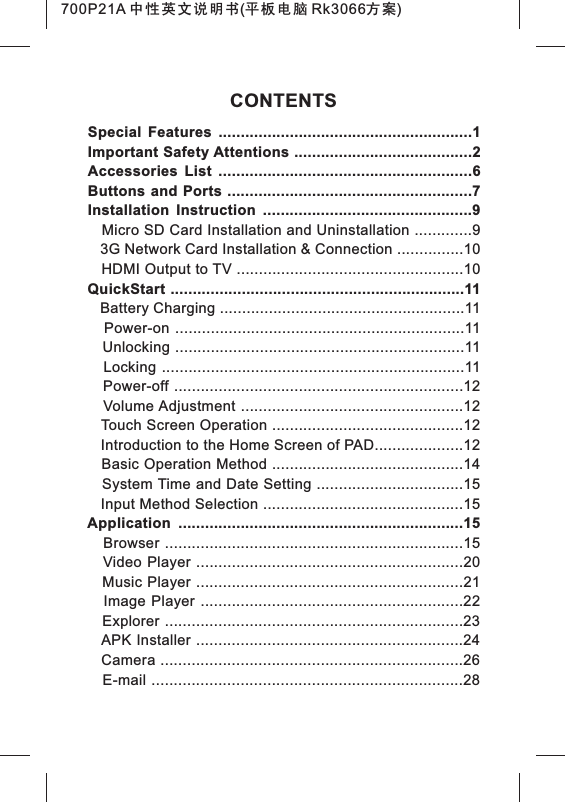 CONTENTSSpecial Features .........................................................1Important Safety Attentions ........................................2Accessories List .........................................................6Buttons and Ports .......................................................7Installation Instruction ...............................................9 Micro SD Card Installation and Uninstallation .............9 3G Network Card Installation & Connection ...............10 HDMI Output to TV ...................................................10QuickStart ..................................................................11 Battery Charging .......................................................11 Power-on .................................................................11 Unlocking .................................................................11 Locking ....................................................................11 Power-off .................................................................12 Volume Adjustment ..................................................12 Touch Screen Operation ...........................................12 Introduction to the Home Screen of PAD....................12 Basic Operation Method ...........................................14 System Time and Date Setting .................................15 Input Method Selection .............................................15Application ................................................................15 Browser ...................................................................15 Video Player ............................................................20 Music Player ............................................................21 Image Player ...........................................................22 Explorer ...................................................................23 APK Installer ............................................................24 Camera ....................................................................26 E-mail ......................................................................28700P21A 中性英文说明书(平板电脑 Rk3066方案)