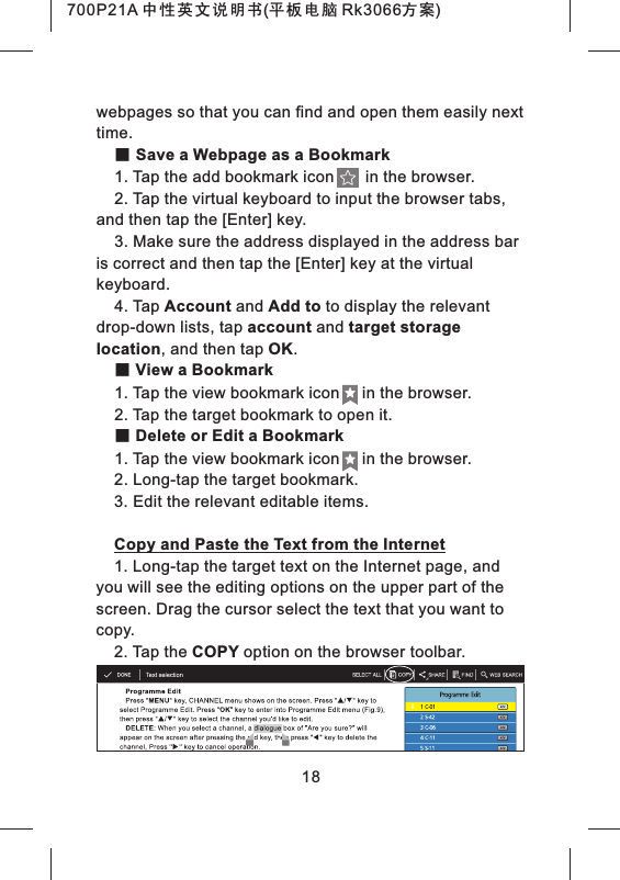 18webpages so that you can find and open them easily next time.■ Save a Webpage as a Bookmark1. Tap the add bookmark icon       in the browser.2. Tap the virtual keyboard to input the browser tabs, and then tap the [Enter] key.3. Make sure the address displayed in the address bar is correct and then tap the [Enter] key at the virtual keyboard.4. Tap Account and Add to to display the relevant drop-down lists, tap account and target storage location, and then tap OK.■ View a Bookmark1. Tap the view bookmark icon     in the browser.2. Tap the target bookmark to open it.■ Delete or Edit a Bookmark1. Tap the view bookmark icon     in the browser.2. Long-tap the target bookmark.3. Edit the relevant editable items.Copy and Paste the Text from the Internet1. Long-tap the target text on the Internet page, and you will see the editing options on the upper part of the screen. Drag the cursor select the text that you want to copy.2. Tap the COPY option on the browser toolbar.700P21A 中性英文说明书(平板电脑 Rk3066方案) 