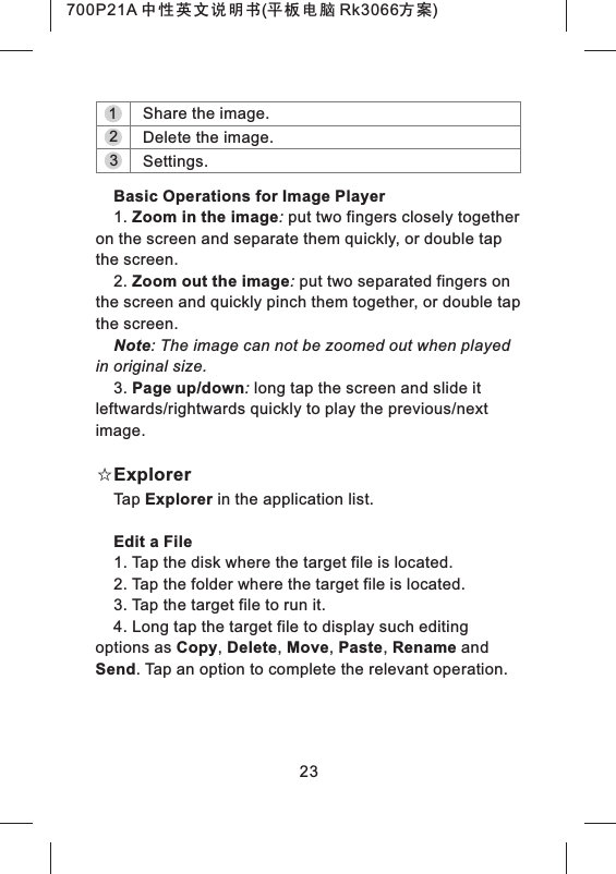 321Share the image.Delete the image.Settings.Basic Operations for Image Player1. Zoom in the image: put two fingers closely together on the screen and separate them quickly, or double tap the screen.2. Zoom out the image: put two separated fingers on the screen and quickly pinch them together, or double tap the screen.Note: The image can not be zoomed out when played in original size.3. Page up/down: long tap the screen and slide it leftwards/rightwards quickly to play the previous/next image.☆ExplorerTap Explorer in the application list.Edit a File1. Tap the disk where the target file is located.2. Tap the folder where the target file is located.3. Tap the target file to run it.4. Long tap the target file to display such editing options as Copy, Delete, Move, Paste, Rename and Send. Tap an option to complete the relevant operation.23700P21A 中性英文说明书(平板电脑 Rk3066方案)