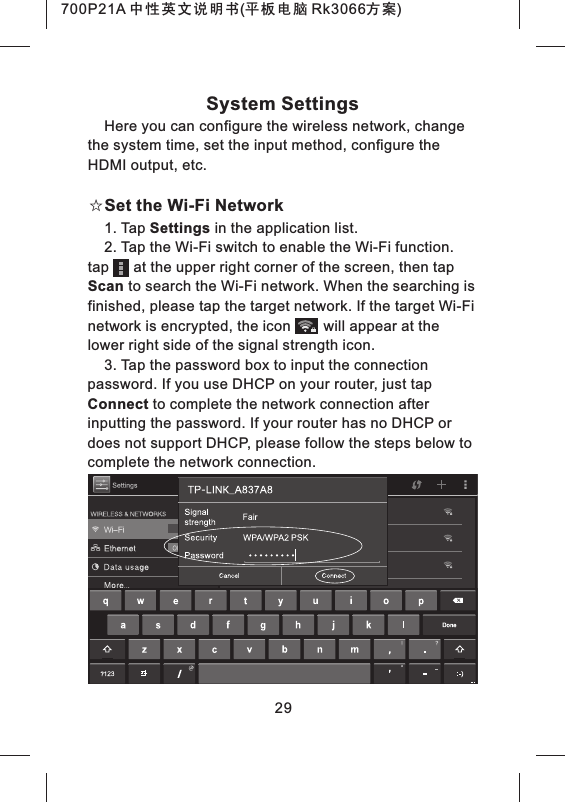 System SettingsHere you can configure the wireless network, change the system time, set the input method, configure the HDMI output, etc.☆Set the Wi-Fi Network1. Tap Settings in the application list.2. Tap the Wi-Fi switch to enable the Wi-Fi function. tap at the upper right corner of the screen, then tap Scan to search the Wi-Fi network. When the searching is finished, please tap the target network. If the target Wi-Fi network is encrypted, the icon will appear at the lower right side of the signal strength icon.3. Tap the password box to input the connection password. If you use DHCP on your router, just tap Connect to complete the network connection after inputting the password. If your router has no DHCP or does not support DHCP, please follow the steps below to complete the network connection.29700P21A 中性英文说明书(平板电脑 Rk3066方案)