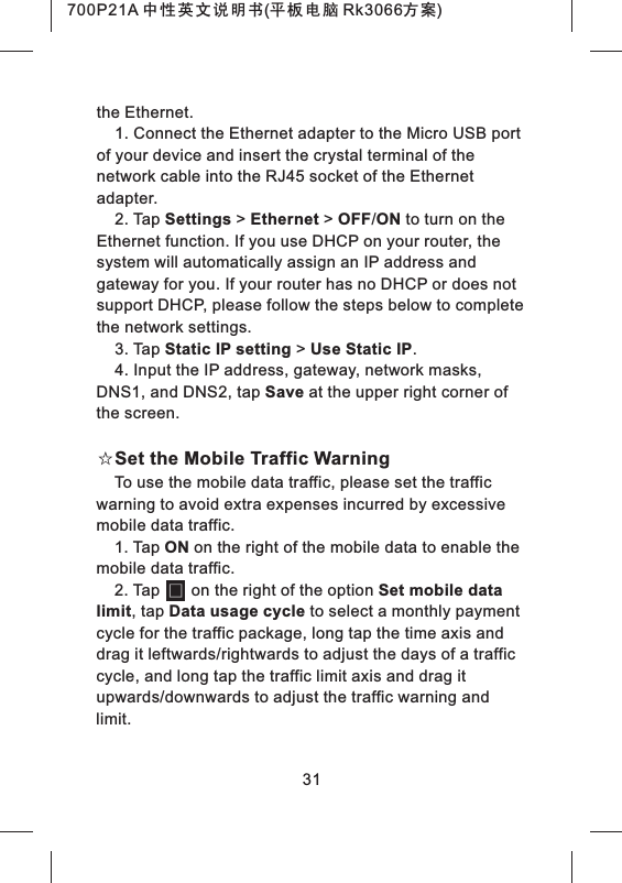the Ethernet.1. Connect the Ethernet adapter to the Micro USB port of your device and insert the crystal terminal of the network cable into the RJ45 socket of the Ethernet adapter.2. Tap Settings > Ethernet > OFF/ON to turn on the Ethernet function. If you use DHCP on your router, the system will automatically assign an IP address and gateway for you. If your router has no DHCP or does not support DHCP, please follow the steps below to complete the network settings.3. Tap Static IP setting > Use Static IP.4. Input the IP address, gateway, network masks, DNS1, and DNS2, tap Save at the upper right corner of the screen.☆Set the Mobile Traffic WarningTo use the mobile data traffic, please set the traffic warning to avoid extra expenses incurred by excessive mobile data traffic.1. Tap ON on the right of the mobile data to enable the mobile data traffic.2. Tap on the right of the option Set mobile data limit, tap Data usage cycle to select a monthly payment cycle for the traffic package, long tap the time axis and drag it leftwards/rightwards to adjust the days of a traffic cycle, and long tap the traffic limit axis and drag it upwards/downwards to adjust the traffic warning and limit.31700P21A 中性英文说明书(平板电脑 Rk3066方案)