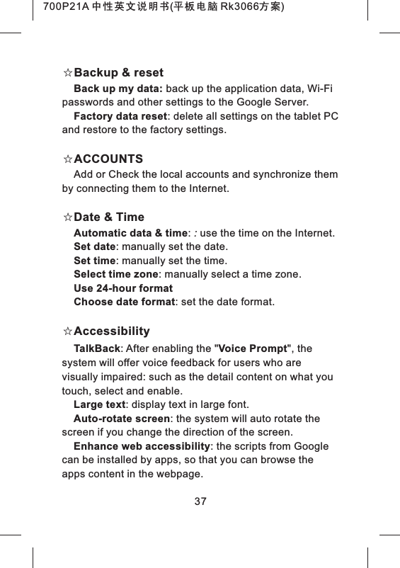 37☆Backup & resetBack up my data: back up the application data, Wi-Fi passwords and other settings to the Google Server.Factory data reset: delete all settings on the tablet PC and restore to the factory settings. ☆ACCOUNTS Add or Check the local accounts and synchronize them by connecting them to the Internet.☆Date & TimeAutomatic data & time: : use the time on the Internet.Set date: manually set the date.Set time: manually set the time.Select time zone: manually select a time zone.Use 24-hour formatChoose date format: set the date format.☆AccessibilityTalkBack: After enabling the "Voice Prompt", the system will offer voice feedback for users who are visually impaired: such as the detail content on what you touch, select and enable. Large text: display text in large font.Auto-rotate screen: the system will auto rotate the screen if you change the direction of the screen. Enhance web accessibility: the scripts from Google can be installed by apps, so that you can browse the apps content in the webpage.700P21A 中性英文说明书(平板电脑 Rk3066方案)