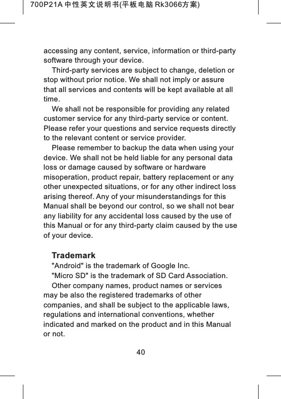 accessing any content, service, information or third-party software through your device.Third-party services are subject to change, deletion or stop without prior notice. We shall not imply or assure that all services and contents will be kept available at all time.We shall not be responsible for providing any related customer service for any third-party service or content. Please refer your questions and service requests directly to the relevant content or service provider.Please remember to backup the data when using your device. We shall not be held liable for any personal data loss or damage caused by software or hardware misoperation, product repair, battery replacement or any other unexpected situations, or for any other indirect loss arising thereof. Any of your misunderstandings for this Manual shall be beyond our control, so we shall not bear any liability for any accidental loss caused by the use of this Manual or for any third-party claim caused by the use of your device.Trademark"Android" is the trademark of Google Inc."Micro SD" is the trademark of SD Card Association.Other company names, product names or services may be also the registered trademarks of other companies, and shall be subject to the applicable laws, regulations and international conventions, whether indicated and marked on the product and in this Manual or not.40700P21A 中性英文说明书(平板电脑 Rk3066方案)