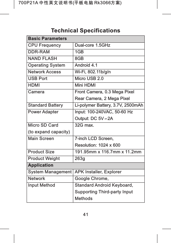 41Dual-core 1.5GHz 1GB8GBAndroid 4.1Wi-Fi, 802.11b/g/nMicro USB 2.0Mini HDMIFront Camera, 0.3 Mega PixelRear Camera, 2 Mega PixelBasic ParametersCPU FrequencyDDR-RAMNAND FLASHOperating SystemNetwork AccessUSB PortHDMICameraTechnical SpecificationsLi-polymer Battery, 3.7V, 2500mAhInput: 100-240VAC, 50-60 HzOutput: DC 5V 2A32G max.7-inch LCD Screen, Resolution: 1024 x 600Standard BatteryPower AdapterMicro SD Card(Main Screento expand capacity)191.95mm x 116.7mm x 11.2mm263gAPK Installer, ExplorerGoogle Chrome,Standard Android Keyboard, Supporting Third-party Input MethodsProduct SizeProduct WeightApplicationSystem ManagementNetworkInput Method700P21A 中性英文说明书(平板电脑 Rk3066方案)
