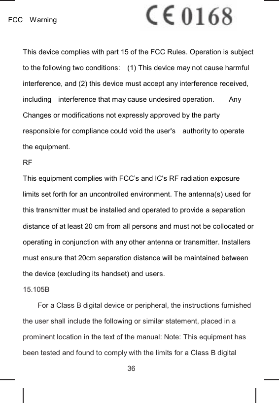 FCC Warning This device complies with part 15 of the FCC Rules. Operation is subject to the following two conditions: (1) This device may not cause harmful interference, and (2) this device must accept any interference received, including interference that may cause undesired operation. Any Changes or modifications not expressly approved by the party responsible for compliance could void the user's authority to operate the equipment. RF This equipment complies with FCC’s and IC's RF radiation exposure limits set forth for an uncontrolled environment. The antenna(s) used for this transmitter must be installed and operated to provide a separation distance of at least 20 cm from all persons and must not be collocated or operating in conjunction with any other antenna or transmitter. Installers must ensure that 20cm separation distance will be maintained between the device (excluding its handset) and users. 15.105B For a Class B digital device or peripheral, the instructions furnished the user shall include the following or similar statement, placed in a prominent location in the text of the manual: Note: This equipment has been tested and found to comply with the limits for a Class B digital 36
