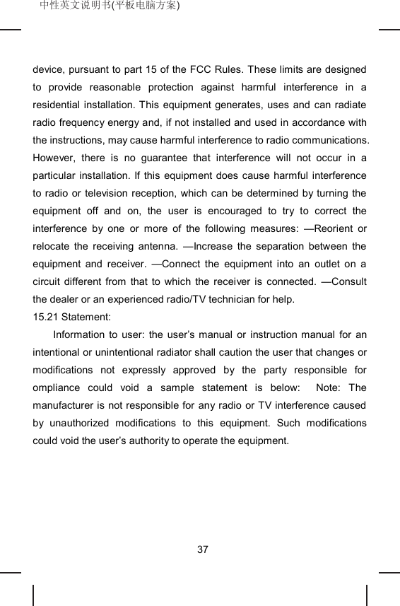 中性英文说明书(平板电脑方案) device, pursuant to part 15 of the FCC Rules. These limits are designed to provide reasonable protection against harmful interference in a residential installation. This equipment generates, uses and can radiate radio frequency energy and, if not installed and used in accordance with the instructions, may cause harmful interference to radio communications. However, there is no guarantee that interference will not occur in a particular installation. If this equipment does cause harmful interference to radio or television reception, which can be determined by turning the equipment off and on, the user is encouraged to try to correct the interference by one or more of the following measures: —Reorient or relocate the receiving antenna. —Increase the separation between the equipment and receiver. —Connect the equipment into an outlet on a circuit different from that to which the receiver is connected. —Consult the dealer or an experienced radio/TV technician for help. 15.21 Statement: Information to user: the user’s manual or instruction manual for an intentional or unintentional radiator shall caution the user that changes or modifications not expressly approved by the party responsible for ompliance could void a sample statement is below: Note: The manufacturer is not responsible for any radio or TV interference caused by unauthorized modifications to this equipment. Such modifications could void the user’s authority to operate the equipment. 37