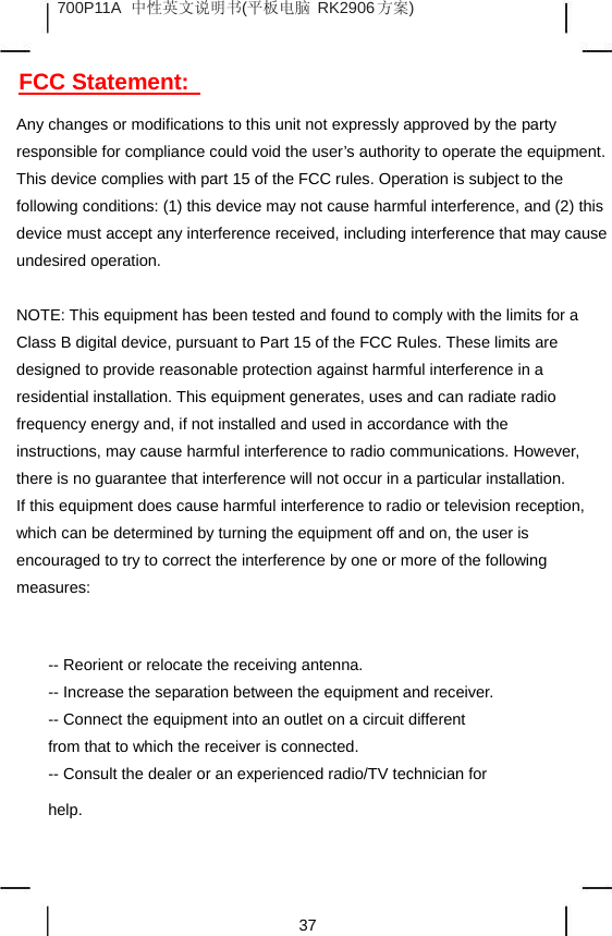 700P11A 中性英文说明书(平板电脑 RK2906 方案) FCC Statement: Any changes or modifications to this unit not expressly approved by the party responsible for compliance could void the user’s authority to operate the equipment. This device complies with part 15 of the FCC rules. Operation is subject to the following conditions: (1) this device may not cause harmful interference, and (2) this device must accept any interference received, including interference that may cause undesired operation. NOTE: This equipment has been tested and found to comply with the limits for a Class B digital device, pursuant to Part 15 of the FCC Rules. These limits are designed to provide reasonable protection against harmful interference in a residential installation. This equipment generates, uses and can radiate radio frequency energy and, if not installed and used in accordance with the instructions, may cause harmful interference to radio communications. However, there is no guarantee that interference will not occur in a particular installation. If this equipment does cause harmful interference to radio or television reception, which can be determined by turning the equipment off and on, the user is encouraged to try to correct the interference by one or more of the following measures: -- Reorient or relocate the receiving antenna. -- Increase the separation between the equipment and receiver. -- Connect the equipment into an outlet on a circuit different from that to which the receiver is connected. -- Consult the dealer or an experienced radio/TV technician for help. 37