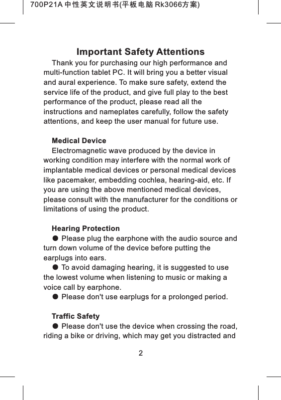 Important Safety AttentionsThank you for purchasing our high performance and multi-function tablet PC. It will bring you a better visual and aural experience. To make sure safety, extend the service life of the product, and give full play to the best performance of the product, please read all the instructions and nameplates carefully, follow the safety attentions, and keep the user manual for future use.Medical DeviceElectromagnetic wave produced by the device in working condition may interfere with the normal work of implantable medical devices or personal medical devices like pacemaker, embedding cochlea, hearing-aid, etc. If you are using the above mentioned medical devices, please consult with the manufacturer for the conditions or limitations of using the product.Hearing Protection● Please plug the earphone with the audio source and turn down volume of the device before putting the earplugs into ears.● To avoid damaging hearing, it is suggested to use the lowest volume when listening to music or making a voice call by earphone.● Please don't use earplugs for a prolonged period.Traffic Safety● Please don't use the device when crossing the road, riding a bike or driving, which may get you distracted and 2700P21A 中性英文说明书(平板电脑 Rk3066方案)