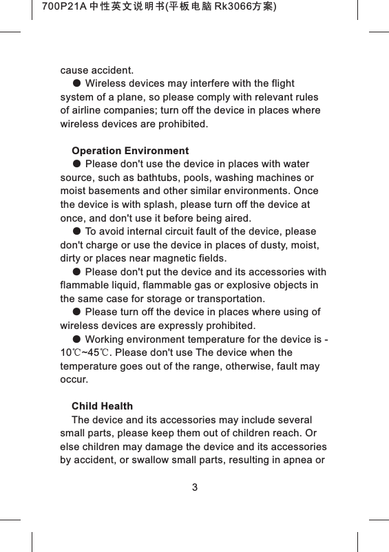 cause accident.● Wireless devices may interfere with the flight system of a plane, so please comply with relevant rules of airline companies; turn off the device in places where wireless devices are prohibited.Operation Environment● Please don't use the device in places with water source, such as bathtubs, pools, washing machines or moist basements and other similar environments. Once the device is with splash, please turn off the device at once, and don't use it before being aired.● To avoid internal circuit fault of the device, please don't charge or use the device in places of dusty, moist, dirty or places near magnetic fields.● Please don't put the device and its accessories with flammable liquid, flammable gas or explosive objects in the same case for storage or transportation.● Please turn off the device in places where using of wireless devices are expressly prohibited.● Working environment temperature for the device is -10℃~45℃. Please don't use The device when the temperature goes out of the range, otherwise, fault may occur.Child HealthThe device and its accessories may include several small parts, please keep them out of children reach. Or else children may damage the device and its accessories by accident, or swallow small parts, resulting in apnea or 3700P21A 中性英文说明书(平板电脑 Rk3066方案)