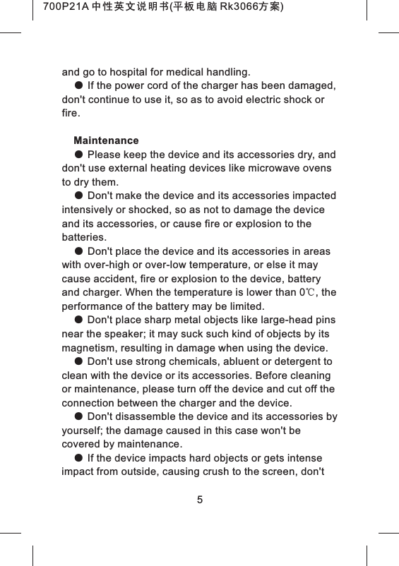 and go to hospital for medical handling.● If the power cord of the charger has been damaged, don't continue to use it, so as to avoid electric shock or fire. Maintenance● Please keep the device and its accessories dry, and don't use external heating devices like microwave ovens to dry them.● Don't make the device and its accessories impacted intensively or shocked, so as not to damage the device and its accessories, or cause fire or explosion to the batteries.● Don't place the device and its accessories in areas with over-high or over-low temperature, or else it may cause accident, fire or explosion to the device, battery and charger. When the temperature is lower than 0℃, the performance of the battery may be limited.● Don't place sharp metal objects like large-head pins near the speaker; it may suck such kind of objects by its magnetism, resulting in damage when using the device.● Don't use strong chemicals, abluent or detergent to clean with the device or its accessories. Before cleaning or maintenance, please turn off the device and cut off the connection between the charger and the device.● Don't disassemble the device and its accessories by yourself; the damage caused in this case won't be covered by maintenance.● If the device impacts hard objects or gets intense impact from outside, causing crush to the screen, don't 5700P21A 中性英文说明书(平板电脑 Rk3066方案)