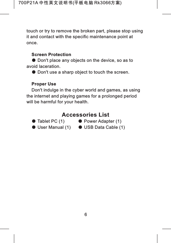 touch or try to remove the broken part, please stop using it and contact with the specific maintenance point at once.Screen Protection● Don't place any objects on the device, so as to avoid laceration.● Don't use a sharp object to touch the screen.Proper UseDon't indulge in the cyber world and games, as using the internet and playing games for a prolonged period will be harmful for your health.Accessories List● Tablet PC (1) ● Power Adapter (1)● User Manual (1) ● USB Data Cable (1)6700P21A 中性英文说明书(平板电脑 Rk3066方案)