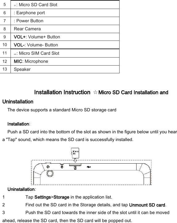 5   TF : Micro SD Card Slot   6   : Earphone port   7   : Power Button   8   Rear Camera   9   VOL+: Volume+ Button   10   VOL-: Volume- Button   11   SIM : Micro SIM Card Slot   12   MIC: Microphone   13   Speaker    Installation Instruction  ☆Micro SD Card Installation and Uninstallation   The device supports a standard Micro SD storage card   Installation:   Push a SD card into the bottom of the slot as shown in the figure below until you hear a "Tap" sound, which means the SD card is successfully installed.    Uninstallation:   1 Tap Settings>Storage in the application list.   2 Find out the SD card in the Storage details, and tap Unmount SD card.   3 Push the SD card towards the inner side of the slot until it can be moved ahead, release the SD card, then the SD card will be popped out.    
