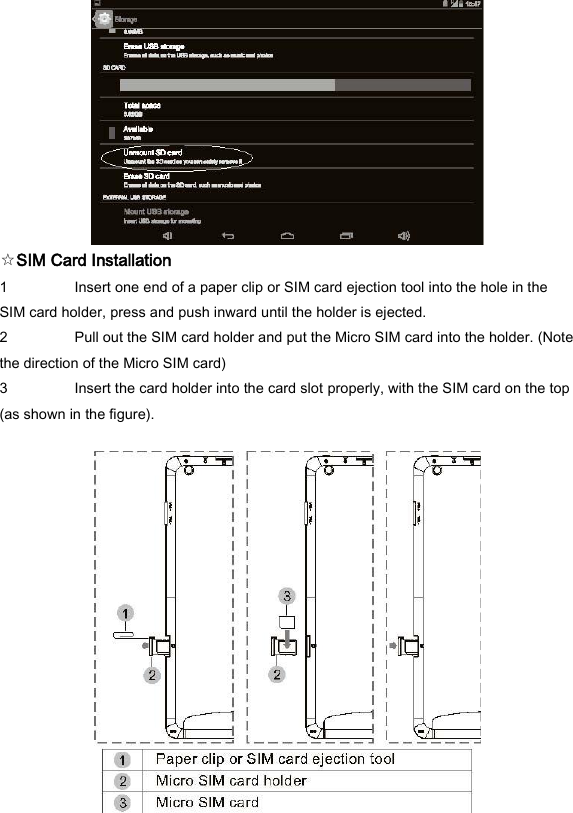  ☆SIM Card Installation   1 Insert one end of a paper clip or SIM card ejection tool into the hole in the SIM card holder, press and push inward until the holder is ejected.   2 Pull out the SIM card holder and put the Micro SIM card into the holder. (Note the direction of the Micro SIM card)   3 Insert the card holder into the card slot properly, with the SIM card on the top (as shown in the figure).     