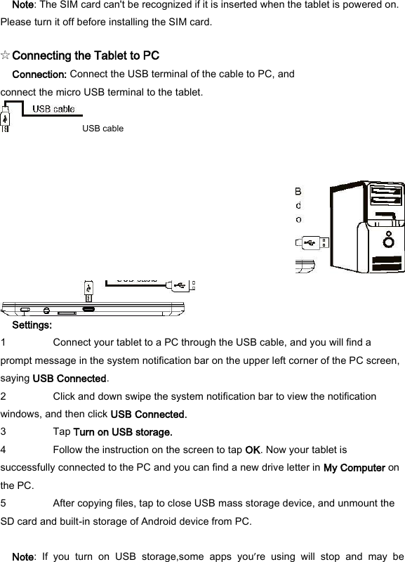 Note: The SIM card can't be recognized if it is inserted when the tablet is powered on. Please turn it off before installing the SIM card.   ☆Connecting the Tablet to PC   Connection: Connect the USB terminal of the cable to PC, and connect the micro USB terminal to the tablet. USB cable     Settings:   1 Connect your tablet to a PC through the USB cable, and you will find a prompt message in the system notification bar on the upper left corner of the PC screen, saying USB Connected.   2 Click and down swipe the system notification bar to view the notification windows, and then click USB Connected.   3 Tap Turn on USB storage.   4 Follow the instruction on the screen to tap OK. Now your tablet is successfully connected to the PC and you can find a new drive letter in My Computer on the PC.   5 After copying files, tap to close USB mass storage device, and unmount the SD card and built-in storage of Android device from PC.    Note:  If  you  turn  on  USB  storage,some  apps  you&rsquo;re  using  will  stop  and  may  be 