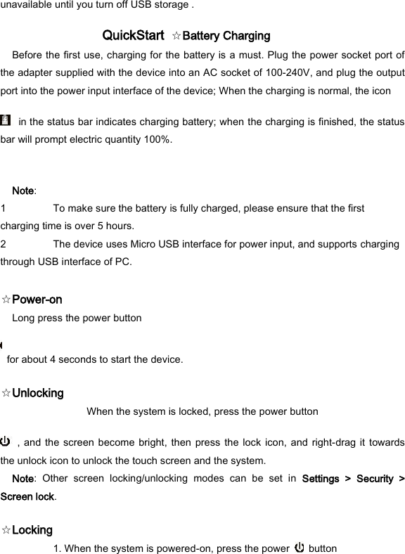 unavailable until you turn off USB storage .   QuickStart  ☆Battery Charging   Before the first use, charging for the battery is a must. Plug the power socket port of the adapter supplied with the device into an AC socket of 100-240V, and plug the output port into the power input interface of the device; When the charging is normal, the icon     in the status bar indicates charging battery; when the charging is finished, the status bar will prompt electric quantity 100%.   Note:   1 To make sure the battery is fully charged, please ensure that the first charging time is over 5 hours.   2 The device uses Micro USB interface for power input, and supports charging through USB interface of PC.    ☆Power-on   Long press the power button     for about 4 seconds to start the device.   ☆Unlocking   When the system is locked, press the power button     , and  the  screen  become bright,  then press the  lock  icon, and right-drag it  towards the unlock icon to unlock the touch screen and the system.   Note:  Other  screen  locking/unlocking  modes  can  be  set  in  Settings  >  Security  > Screen lock.   ☆Locking    1. When the system is powered-on, press the power    button   
