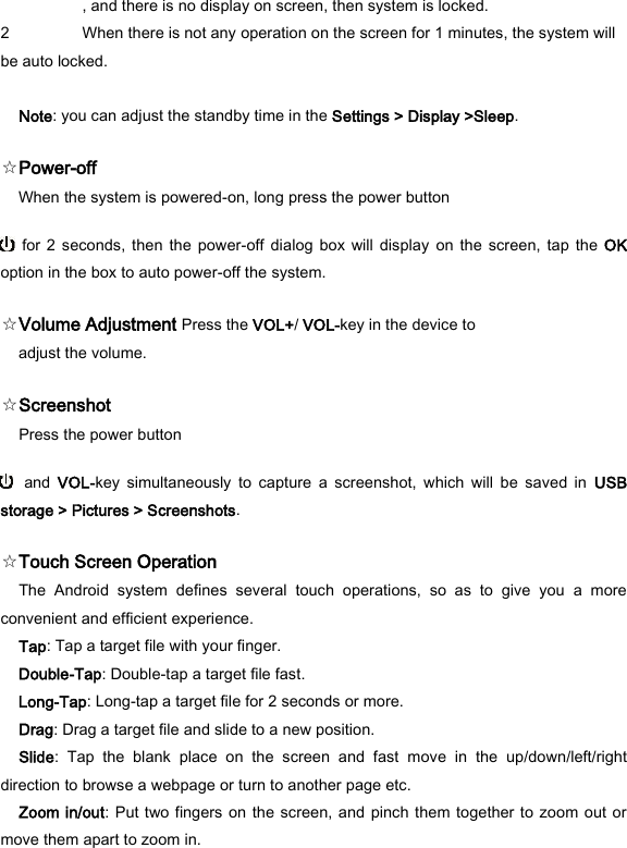  , and there is no display on screen, then system is locked.   2 When there is not any operation on the screen for 1 minutes, the system will be auto locked.    Note: you can adjust the standby time in the Settings > Display >Sleep.   ☆Power-off   When the system is powered-on, long press the power button     for  2  seconds, then  the power-off dialog box  will  display  on the  screen,  tap the  OK option in the box to auto power-off the system.   ☆Volume Adjustment Press the VOL+/ VOL-key in the device to adjust the volume.   ☆Screenshot   Press the power button    and  VOL-key  simultaneously  to  capture  a  screenshot,  which  will  be  saved  in  USB storage > Pictures > Screenshots.   ☆Touch Screen Operation   The  Android  system  defines  several  touch  operations,  so  as  to  give  you  a  more convenient and efficient experience.   Tap: Tap a target file with your finger.   Double-Tap: Double-tap a target file fast.   Long-Tap: Long-tap a target file for 2 seconds or more.   Drag: Drag a target file and slide to a new position.   Slide:  Tap  the  blank  place  on  the  screen  and  fast  move  in  the  up/down/left/right direction to browse a webpage or turn to another page etc.   Zoom in/out: Put two fingers on the screen, and pinch them together to zoom  out or move them apart to zoom in.   