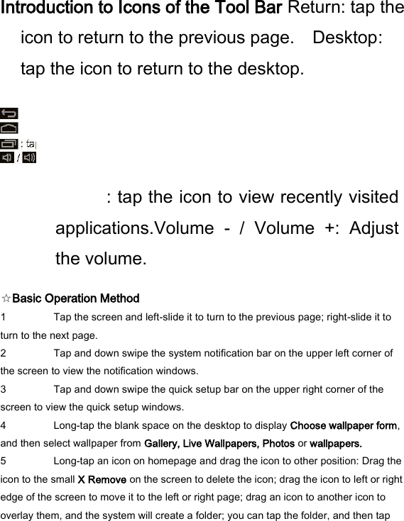  Introduction to Icons of the Tool Bar Return: tap the icon to return to the previous page.    Desktop: tap the icon to return to the desktop.               : tap the icon to view recently visited applications.Volume  -  /  Volume  +:  Adjust the volume.   ☆Basic Operation Method   1 Tap the screen and left-slide it to turn to the previous page; right-slide it to turn to the next page.   2 Tap and down swipe the system notification bar on the upper left corner of the screen to view the notification windows.   3 Tap and down swipe the quick setup bar on the upper right corner of the screen to view the quick setup windows.   4 Long-tap the blank space on the desktop to display Choose wallpaper form, and then select wallpaper from Gallery, Live Wallpapers, Photos or wallpapers.   5 Long-tap an icon on homepage and drag the icon to other position: Drag the icon to the small X Remove on the screen to delete the icon; drag the icon to left or right edge of the screen to move it to the left or right page; drag an icon to another icon to overlay them, and the system will create a folder; you can tap the folder, and then tap 