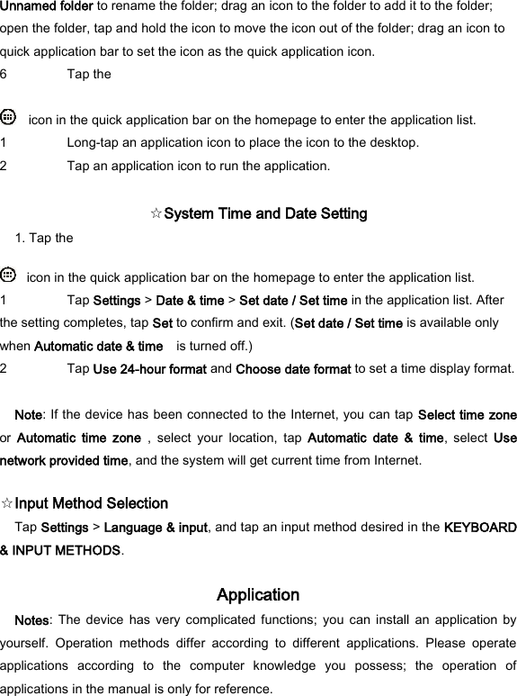 Unnamed folder to rename the folder; drag an icon to the folder to add it to the folder; open the folder, tap and hold the icon to move the icon out of the folder; drag an icon to quick application bar to set the icon as the quick application icon.   6 Tap the      icon in the quick application bar on the homepage to enter the application list.   1 Long-tap an application icon to place the icon to the desktop.   2 Tap an application icon to run the application.    ☆System Time and Date Setting   1. Tap the     icon in the quick application bar on the homepage to enter the application list.   1 Tap Settings > Date &amp; time > Set date / Set time in the application list. After the setting completes, tap Set to confirm and exit. (Set date / Set time is available only when Automatic date &amp; time    is turned off.)   2 Tap Use 24-hour format and Choose date format to set a time display format.    Note: If the device has been connected to the Internet, you can tap Select time zone or  Automatic  time  zone  ,  select  your  location,  tap  Automatic  date  &amp;  time,  select  Use network provided time, and the system will get current time from Internet.   ☆Input Method Selection   Tap Settings > Language &amp; input, and tap an input method desired in the KEYBOARD &amp; INPUT METHODS.   Application   Notes:  The  device has  very complicated functions;  you can  install  an  application  by yourself.  Operation  methods  differ  according  to  different  applications.  Please  operate applications  according  to  the  computer  knowledge  you  possess;  the  operation  of applications in the manual is only for reference.   