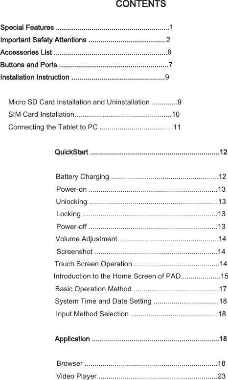 CONTENTS   Special Features .........................................................1 Important Safety Attentions .......................................2 Accessories List .........................................................6 Buttons and Ports .......................................................7 Installation Instruction ...............................................9  Micro SD Card Installation and Uninstallation .............9 SIM Card Installation.................................................10 Connecting the Tablet to PC .....................................11  QuickStart .................................................................12  Battery Charging ......................................................12 Power-on .................................................................13 Unlocking .................................................................13 Locking ....................................................................13 Power-off .................................................................13 Volume Adjustment ..................................................14 Screenshot ..............................................................14 Touch Screen Operation ...........................................14 Introduction to the Home Screen of PAD....................15 Basic Operation Method ...........................................17 System Time and Date Setting .................................18 Input Method Selection ............................................18  Application ................................................................18  Browser ...................................................................18 Video Player ............................................................23 