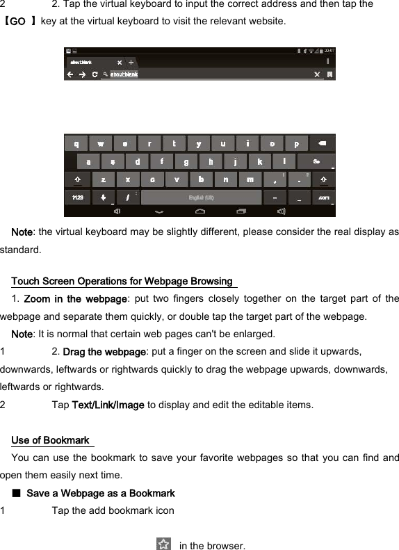 2 2. Tap the virtual keyboard to input the correct address and then tap the 【GO  】key at the virtual keyboard to visit the relevant website.     Note: the virtual keyboard may be slightly different, please consider the real display as standard.   Touch Screen Operations for Webpage Browsing   1.  Zoom  in  the  webpage:  put  two  fingers  closely  together  on  the  target  part  of  the webpage and separate them quickly, or double tap the target part of the webpage.   Note: It is normal that certain web pages can't be enlarged.   1 2. Drag the webpage: put a finger on the screen and slide it upwards, downwards, leftwards or rightwards quickly to drag the webpage upwards, downwards, leftwards or rightwards.   2 Tap Text/Link/Image to display and edit the editable items.    Use of Bookmark   You can use the bookmark to save your favorite webpages so that  you can find and open them easily next time.   ■  Save a Webpage as a Bookmark   1 Tap the add bookmark icon        in the browser.   