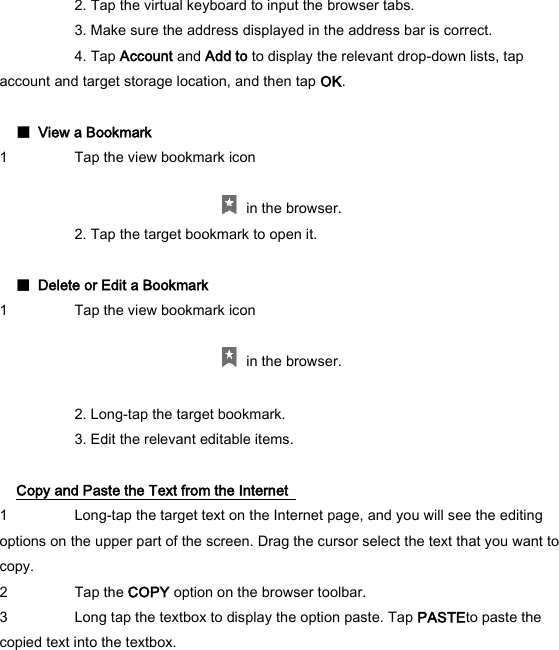   2. Tap the virtual keyboard to input the browser tabs.     3. Make sure the address displayed in the address bar is correct.     4. Tap Account and Add to to display the relevant drop-down lists, tap account and target storage location, and then tap OK.    ■  View a Bookmark   1 Tap the view bookmark icon        in the browser.     2. Tap the target bookmark to open it.    ■  Delete or Edit a Bookmark   1 Tap the view bookmark icon        in the browser.     2. Long-tap the target bookmark.     3. Edit the relevant editable items.    Copy and Paste the Text from the Internet   1 Long-tap the target text on the Internet page, and you will see the editing options on the upper part of the screen. Drag the cursor select the text that you want to copy.   2 Tap the COPY option on the browser toolbar.   3 Long tap the textbox to display the option paste. Tap PASTEto paste the copied text into the textbox.    