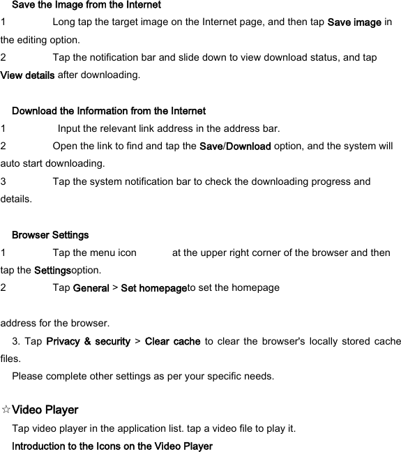 Save the Image from the Internet   1 Long tap the target image on the Internet page, and then tap Save image in the editing option.   2 Tap the notification bar and slide down to view download status, and tap View details after downloading.    Download the Information from the Internet   1   Input the relevant link address in the address bar.   2 Open the link to find and tap the Save/Download option, and the system will auto start downloading.   3 Tap the system notification bar to check the downloading progress and details.    Browser Settings   1 Tap the menu icon              at the upper right corner of the browser and then tap the Settingsoption.   2 Tap General > Set homepageto set the homepage    address for the browser.   3.  Tap  Privacy  &amp; security  >  Clear cache  to clear  the  browser's  locally  stored  cache files.   Please complete other settings as per your specific needs.   ☆Video Player   Tap video player in the application list. tap a video file to play it.   Introduction to the Icons on the Video Player   