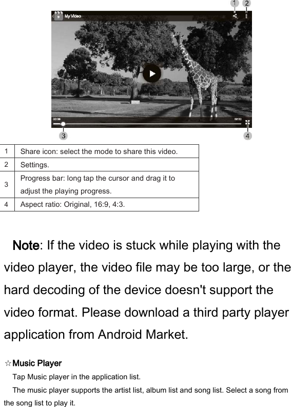  1   Share icon: select the mode to share this video.   2   Settings.   3   Progress bar: long tap the cursor and drag it to adjust the playing progress.   4   Aspect ratio: Original, 16:9, 4:3.    Note: If the video is stuck while playing with the video player, the video file may be too large, or the hard decoding of the device doesn't support the video format. Please download a third party player application from Android Market.   ☆Music Player   Tap Music player in the application list.   The music player supports the artist list, album list and song list. Select a song from the song list to play it.   