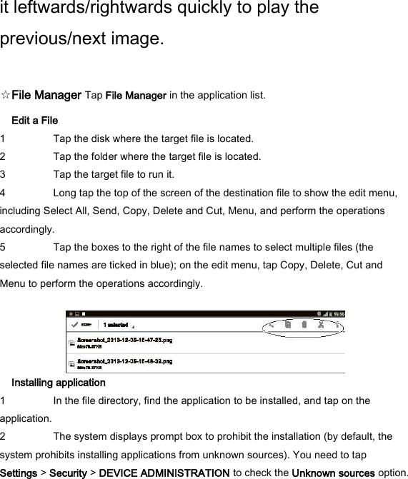 it leftwards/rightwards quickly to play the previous/next image.    ☆File Manager Tap File Manager in the application list.   Edit a File   1 Tap the disk where the target file is located.   2 Tap the folder where the target file is located.   3 Tap the target file to run it.   4 Long tap the top of the screen of the destination file to show the edit menu, including Select All, Send, Copy, Delete and Cut, Menu, and perform the operations accordingly.   5 Tap the boxes to the right of the file names to select multiple files (the selected file names are ticked in blue); on the edit menu, tap Copy, Delete, Cut and Menu to perform the operations accordingly.     Installing application   1 In the file directory, find the application to be installed, and tap on the application.   2 The system displays prompt box to prohibit the installation (by default, the system prohibits installing applications from unknown sources). You need to tap Settings > Security > DEVICE ADMINISTRATION to check the Unknown sources option.    