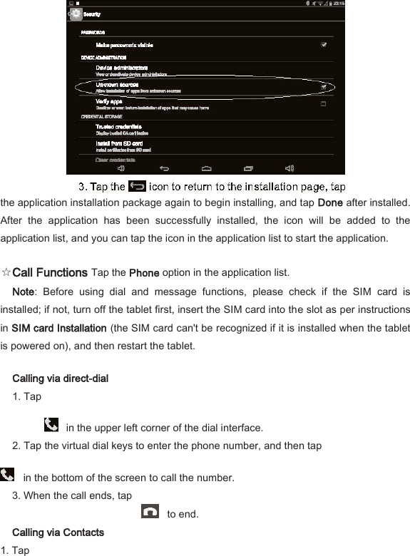  the application installation package again to begin installing, and tap Done after installed. After  the  application  has  been  successfully  installed,  the  icon  will  be  added  to  the application list, and you can tap the icon in the application list to start the application.   ☆Call Functions Tap the Phone option in the application list.   Note:  Before  using  dial  and  message  functions,  please  check  if  the  SIM  card  is installed; if not, turn off the tablet first, insert the SIM card into the slot as per instructions in SIM card Installation (the SIM card can't be recognized if it is installed when the tablet is powered on), and then restart the tablet.   Calling via direct-dial   1. Tap       in the upper left corner of the dial interface.   2. Tap the virtual dial keys to enter the phone number, and then tap     in the bottom of the screen to call the number.   3. When the call ends, tap       to end.   Calling via Contacts   1. Tap   