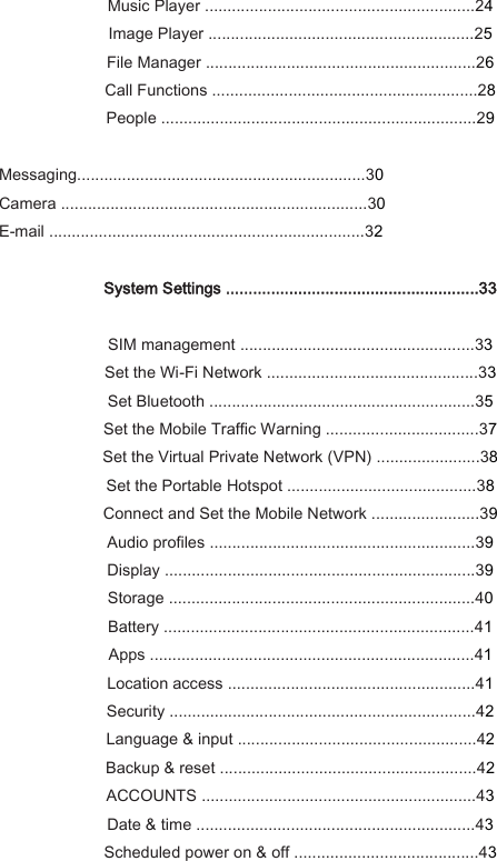 Music Player ............................................................24 Image Player ...........................................................25 File Manager ............................................................26 Call Functions ...........................................................28 People ......................................................................29  Messaging................................................................30 Camera ....................................................................30 E-mail ......................................................................32  System Settings ........................................................33  SIM management ....................................................33 Set the Wi-Fi Network ...............................................33 Set Bluetooth ...........................................................35 Set the Mobile Traffic Warning ..................................37 Set the Virtual Private Network (VPN) .......................38 Set the Portable Hotspot ..........................................38 Connect and Set the Mobile Network ........................39 Audio profiles ...........................................................39 Display .....................................................................39 Storage ....................................................................40 Battery .....................................................................41 Apps ........................................................................41 Location access .......................................................41 Security ....................................................................42 Language &amp; input .....................................................42 Backup &amp; reset .........................................................42 ACCOUNTS .............................................................43 Date &amp; time ..............................................................43 Scheduled power on &amp; off .........................................43 