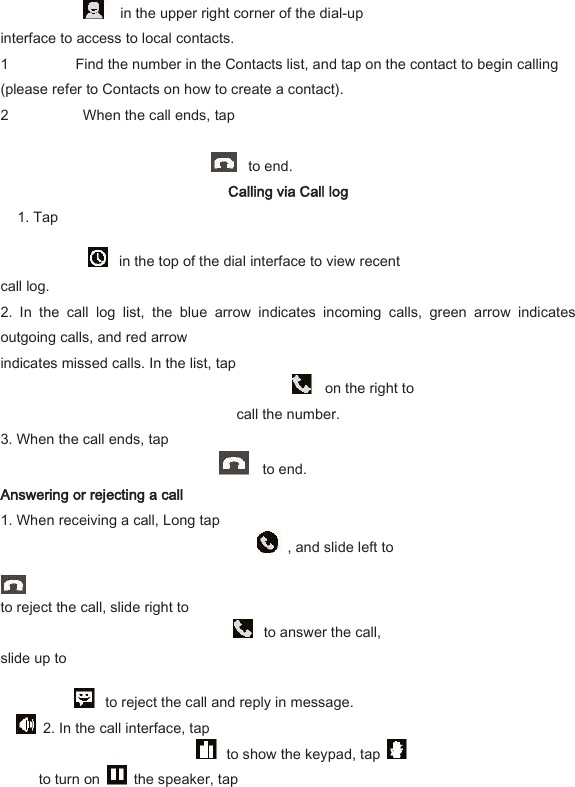   in the upper right corner of the dial-up   interface to access to local contacts.   1 Find the number in the Contacts list, and tap on the contact to begin calling (please refer to Contacts on how to create a contact).   2   When the call ends, tap        to end.   Calling via Call log   1. Tap     in the top of the dial interface to view recent   call log.   2.  In  the  call  log  list,  the  blue  arrow  indicates  incoming  calls,  green  arrow  indicates outgoing calls, and red arrow   indicates missed calls. In the list, tap     on the right to   call the number.   3. When the call ends, tap       to end.   Answering or rejecting a call   1. When receiving a call, Long tap       , and slide left to                    to reject the call, slide right to     to answer the call,   slide up to       to reject the call and reply in message.     2. In the call interface, tap       to show the keypad, tap   to turn on    the speaker, tap   