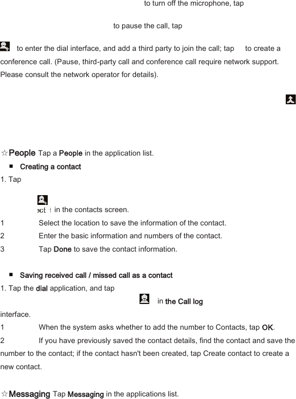 to turn off the microphone, tap   to pause the call, tap     to enter the dial interface, and add a third party to join the call; tap      to create a conference call. (Pause, third-party call and conference call require network support. Please consult the network operator for details).    ☆People Tap a People in the application list.   ■ Creating a contact   1. Tap       in the contacts screen.   1 Select the location to save the information of the contact.   2 Enter the basic information and numbers of the contact.   3 Tap Done to save the contact information.    ■ Saving received call / missed call as a contact   1. Tap the dial application, and tap     in the Call log   interface.   1 When the system asks whether to add the number to Contacts, tap OK.   2 If you have previously saved the contact details, find the contact and save the number to the contact; if the contact hasn't been created, tap Create contact to create a new contact.    ☆Messaging Tap Messaging in the applications list.   