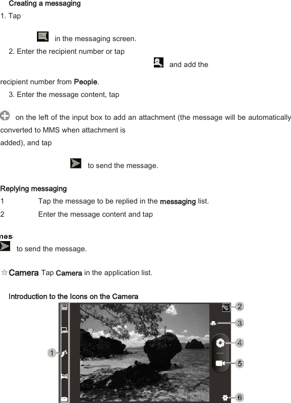 Creating a messaging   1. Tap       in the messaging screen.   2. Enter the recipient number or tap     and add the   recipient number from People.   3. Enter the message content, tap     on the left of the input box to add an attachment (the message will be automatically converted to MMS when attachment is   added), and tap       to send the message.   Replying messaging   1 Tap the message to be replied in the messaging list.   2 Enter the message content and tap      to send the message.   ☆Camera Tap Camera in the application list.   Introduction to the Icons on the Camera    