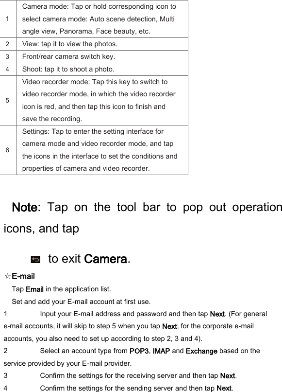 1   Camera mode: Tap or hold corresponding icon to select camera mode: Auto scene detection, Multi angle view, Panorama, Face beauty, etc.   2   View: tap it to view the photos.   3   Front/rear camera switch key.   4   Shoot: tap it to shoot a photo.   5   Video recorder mode: Tap this key to switch to video recorder mode, in which the video recorder icon is red, and then tap this icon to finish and save the recording.   6   Settings: Tap to enter the setting interface for camera mode and video recorder mode, and tap the icons in the interface to set the conditions and properties of camera and video recorder.    Note:  Tap  on  the  tool  bar  to  pop  out  operation icons, and tap       to exit Camera.   ☆E-mail   Tap Email in the application list.   Set and add your E-mail account at first use.   1 Input your E-mail address and password and then tap Next. (For general e-mail accounts, it will skip to step 5 when you tap Next; for the corporate e-mail accounts, you also need to set up according to step 2, 3 and 4).   2 Select an account type from POP3, IMAP and Exchange based on the service provided by your E-mail provider.   3 Confirm the settings for the receiving server and then tap Next.   4 Confirm the settings for the sending server and then tap Next.   
