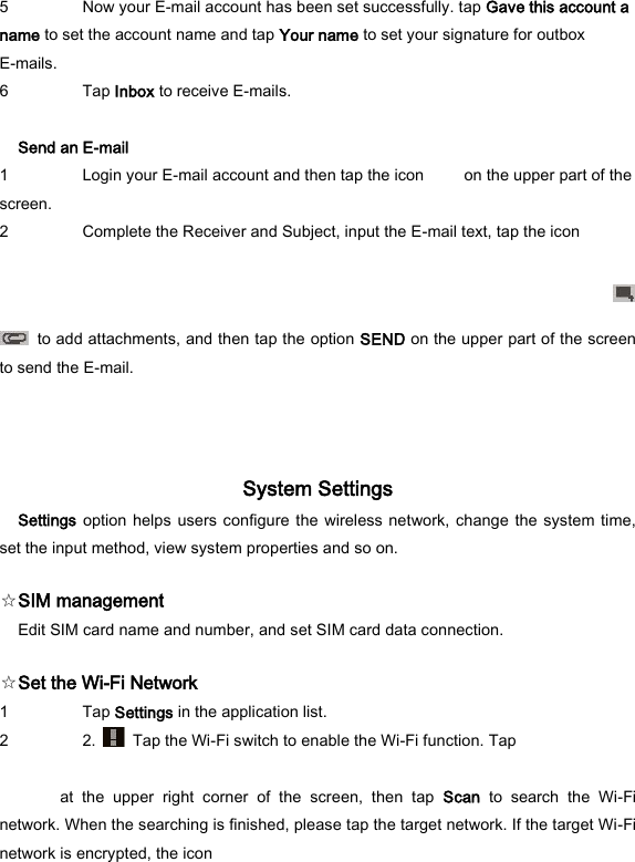 5 Now your E-mail account has been set successfully. tap Gave this account a name to set the account name and tap Your name to set your signature for outbox E-mails.   6 Tap Inbox to receive E-mails.    Send an E-mail   1 Login your E-mail account and then tap the icon          on the upper part of the screen.   2 Complete the Receiver and Subject, input the E-mail text, tap the icon       to add attachments, and then tap the option SEND on the upper part of the screen to send the E-mail.   System Settings   Settings option helps  users configure the  wireless network, change  the system time, set the input method, view system properties and so on.   ☆SIM management   Edit SIM card name and number, and set SIM card data connection.   ☆Set the Wi-Fi Network   1 Tap Settings in the application list.   2 2.    Tap the Wi-Fi switch to enable the Wi-Fi function. Tap    at  the  upper  right  corner  of  the  screen,  then  tap  Scan  to  search  the  Wi-Fi network. When the searching is finished, please tap the target network. If the target Wi-Fi network is encrypted, the icon     