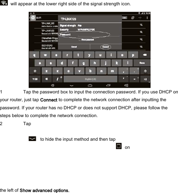   will appear at the lower right side of the signal strength icon.    1 Tap the password box to input the connection password. If you use DHCP on your router, just tap Connect to complete the network connection after inputting the password. If your router has no DHCP or does not support DHCP, please follow the steps below to complete the network connection.   2 Tap      to hide the input method and then tap    on   the left of Show advanced options.   