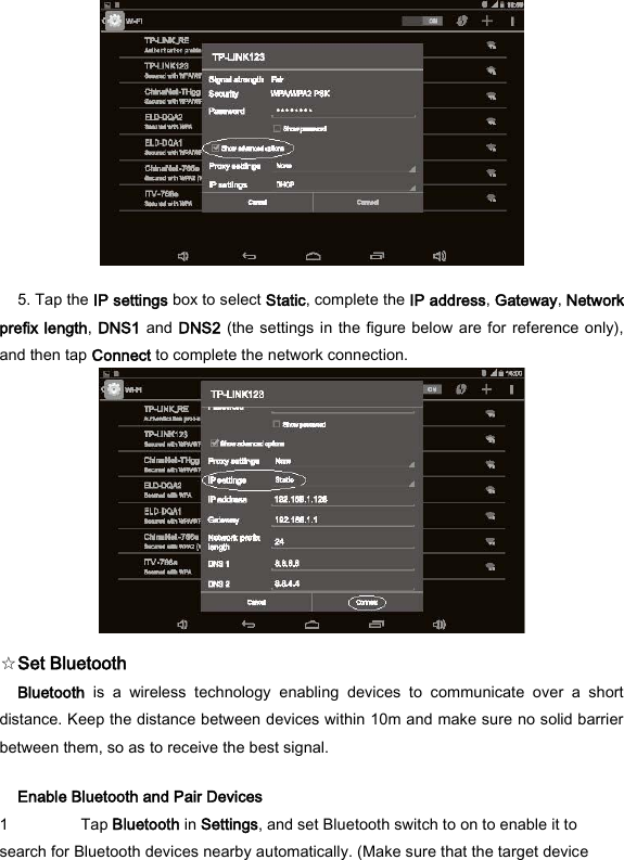  5. Tap the IP settings box to select Static, complete the IP address, Gateway, Network prefix length, DNS1 and DNS2 (the settings in the figure below are for reference only), and then tap Connect to complete the network connection.    ☆Set Bluetooth   Bluetooth  is  a  wireless  technology  enabling  devices  to  communicate  over  a  short distance. Keep the distance between devices within 10m and make sure no solid barrier between them, so as to receive the best signal.   Enable Bluetooth and Pair Devices   1 Tap Bluetooth in Settings, and set Bluetooth switch to on to enable it to search for Bluetooth devices nearby automatically. (Make sure that the target device 