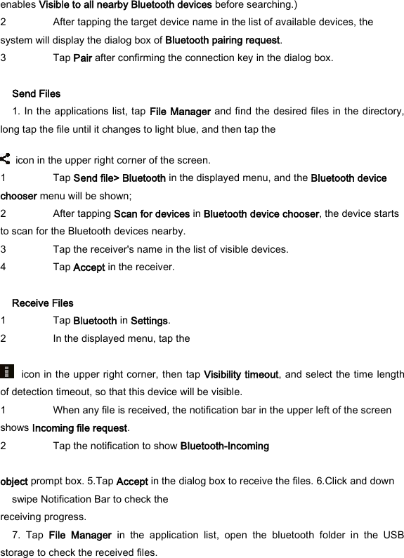 enables Visible to all nearby Bluetooth devices before searching.)   2 After tapping the target device name in the list of available devices, the system will display the dialog box of Bluetooth pairing request.   3 Tap Pair after confirming the connection key in the dialog box.    Send Files   1. In the applications list, tap File Manager  and find the desired files in the directory, long tap the file until it changes to light blue, and then tap the       icon in the upper right corner of the screen.   1 Tap Send file> Bluetooth in the displayed menu, and the Bluetooth device chooser menu will be shown;   2 After tapping Scan for devices in Bluetooth device chooser, the device starts to scan for the Bluetooth devices nearby.   3 Tap the receiver's name in the list of visible devices.   4 Tap Accept in the receiver.    Receive Files   1 Tap Bluetooth in Settings.   2 In the displayed menu, tap the      icon in the upper right corner, then tap Visibility timeout, and select the time length of detection timeout, so that this device will be visible.   1 When any file is received, the notification bar in the upper left of the screen shows Incoming file request.   2 Tap the notification to show Bluetooth-Incoming    object prompt box. 5.Tap Accept in the dialog box to receive the files. 6.Click and down swipe Notification Bar to check the   receiving progress.   7.  Tap  File  Manager  in  the  application  list,  open  the  bluetooth  folder  in  the  USB storage to check the received files.   