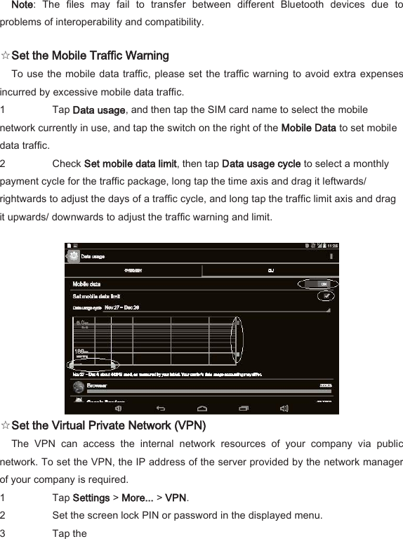 Note:  The  files  may  fail  to  transfer  between  different  Bluetooth  devices  due  to problems of interoperability and compatibility.   ☆Set the Mobile Traffic Warning   To use the mobile data traffic, please set the traffic warning  to avoid extra expenses incurred by excessive mobile data traffic.   1 Tap Data usage, and then tap the SIM card name to select the mobile network currently in use, and tap the switch on the right of the Mobile Data to set mobile data traffic.   2 Check Set mobile data limit, then tap Data usage cycle to select a monthly payment cycle for the traffic package, long tap the time axis and drag it leftwards/ rightwards to adjust the days of a traffic cycle, and long tap the traffic limit axis and drag it upwards/ downwards to adjust the traffic warning and limit.     ☆Set the Virtual Private Network (VPN)   The  VPN  can  access  the  internal  network  resources  of  your  company  via  public network. To set the VPN, the IP address of the server provided by the network manager of your company is required.   1 Tap Settings > More... > VPN.   2 Set the screen lock PIN or password in the displayed menu.   3 Tap the    